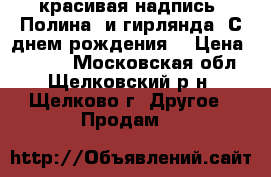 красивая надпись “Полина“ и гирлянда “С днем рождения“ › Цена ­ 1 500 - Московская обл., Щелковский р-н, Щелково г. Другое » Продам   